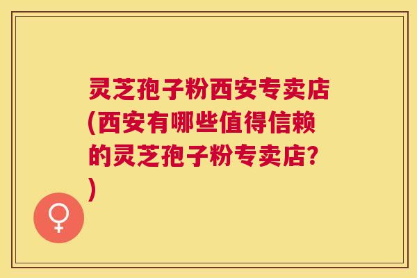 灵芝孢子粉西安专卖店(西安有哪些值得信赖的灵芝孢子粉专卖店?) 灵芝孢子粉西安专卖店(西安有哪些值得信赖的灵芝孢子粉专卖店?)