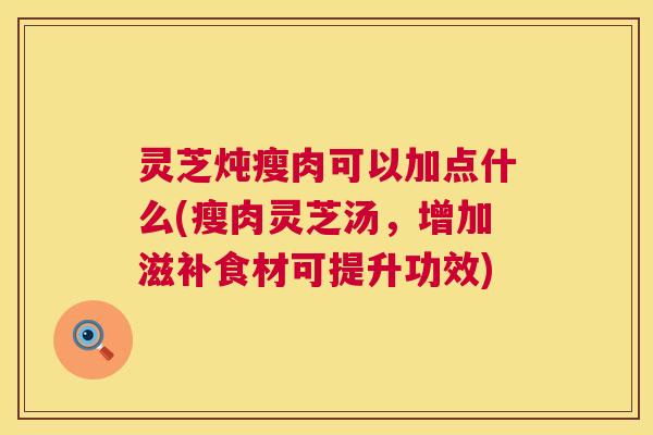 灵芝炖瘦肉可以加点什么(瘦肉灵芝汤,增加滋补食材可提升功效) 灵芝炖瘦肉可以加点什么(瘦肉灵芝汤,增加滋补食材可提升功效)