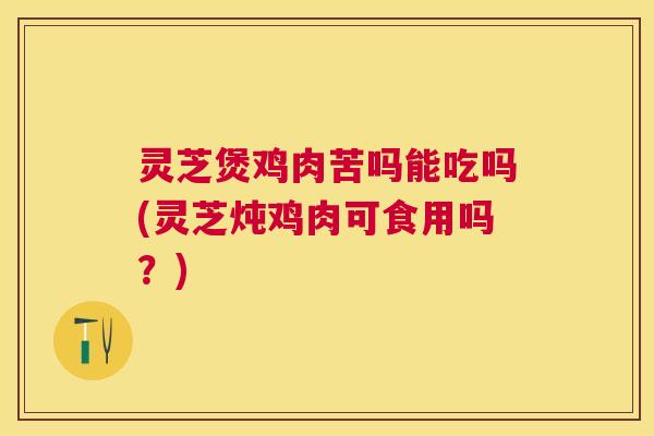 灵芝煲鸡肉苦吗能吃吗(灵芝炖鸡肉可食用吗?) 灵芝煲鸡肉苦吗能吃吗(灵芝炖鸡肉可食用吗?)