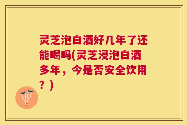 灵芝泡白酒好几年了还能喝吗(灵芝浸泡白酒多年,今是否安全饮用?) 灵芝泡白酒好几年了还能喝吗(灵芝浸泡白酒多年,今是否安全饮用?)