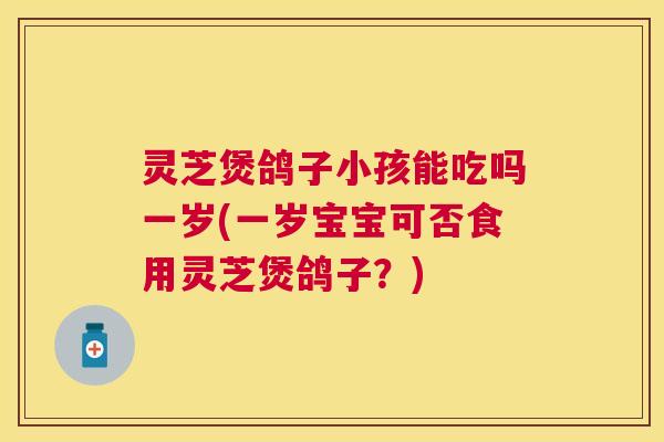 灵芝煲鸽子小孩能吃吗一岁(一岁宝宝可否食用灵芝煲鸽子？)