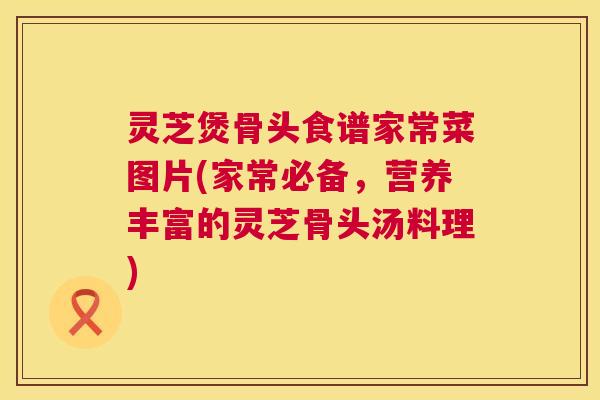 灵芝煲骨头食谱家常菜图片(家常必备,营养丰富的灵芝骨头汤料理) 灵芝煲骨头食谱家常菜图片(家常必备,营养丰富的灵芝骨头汤料理)