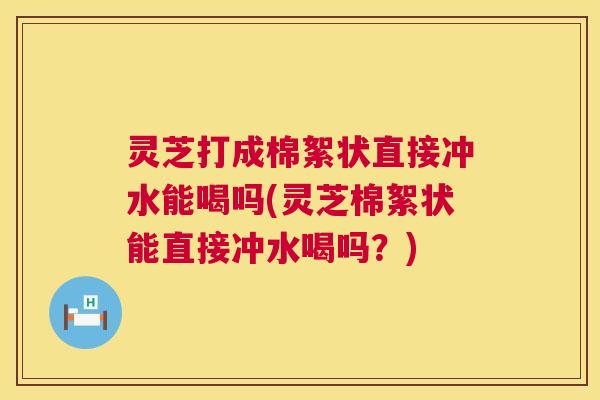 灵芝打成棉絮状直接冲水能喝吗(灵芝棉絮状能直接冲水喝吗？)