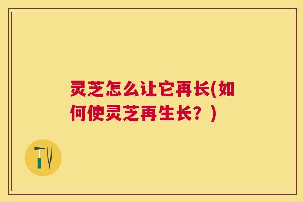 灵芝怎么让它再长(如何使灵芝再生长?) 灵芝怎么让它再长(如何使灵芝再生长?)