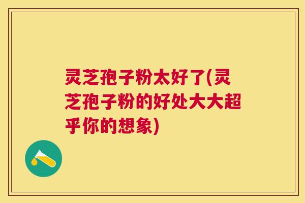 灵芝孢子粉太好了(灵芝孢子粉的好处大大超乎你的想象) 灵芝孢子粉太好了(灵芝孢子粉的好处大大超乎你的想象)