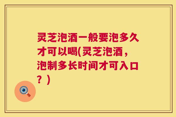 灵芝泡酒一般要泡多久才可以喝(灵芝泡酒，泡制多长时间才可入口？)