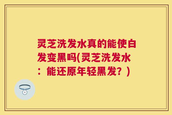 灵芝洗发水真的能使白发变黑吗(灵芝洗发水：能还原年轻黑发？)