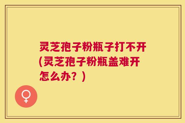 灵芝孢子粉瓶子打不开(灵芝孢子粉瓶盖难开怎么办？)