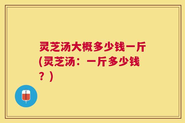灵芝汤大概多少钱一斤(灵芝汤：一斤多少钱？)