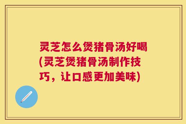 灵芝怎么煲猪骨汤好喝(灵芝煲猪骨汤制作技巧，让口感更加美味)