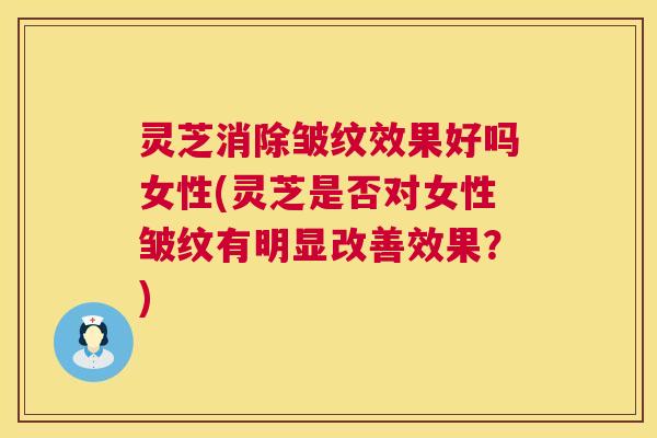 灵芝消除皱纹效果好吗女性(灵芝是否对女性皱纹有明显改善效果？)