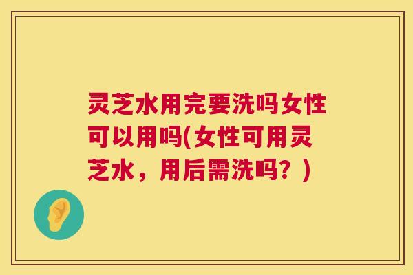 灵芝水用完要洗吗女性可以用吗(女性可用灵芝水，用后需洗吗？)