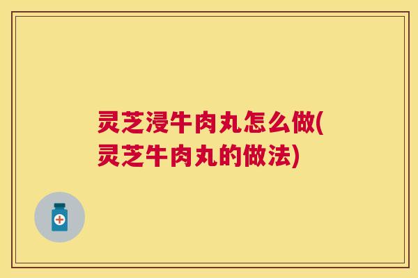 灵芝浸牛肉丸怎么做(灵芝牛肉丸的做法) 灵芝浸牛肉丸怎么做(灵芝牛肉丸的做法)