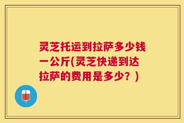 灵芝托运到拉萨多少钱一公斤(灵芝快递到达拉萨的费用是多少?) 灵芝托运到拉萨多少钱一公斤(灵芝快递到达拉萨的费用是多少?)