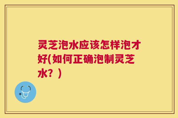 灵芝泡水应该怎样泡才好(如何正确泡制灵芝水?) 灵芝泡水应该怎样泡才好(如何正确泡制灵芝水?)