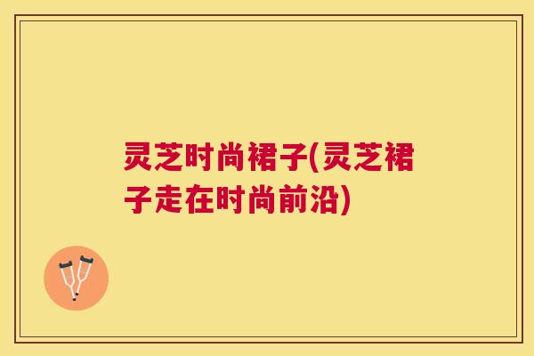 灵芝时尚裙子(灵芝裙子走在时尚前沿)