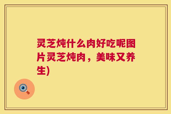 灵芝炖什么肉好吃呢图片灵芝炖肉，美味又养生)
