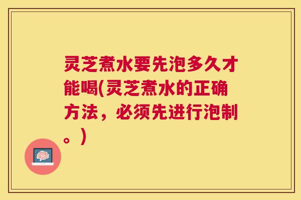 灵芝煮水要先泡多久才能喝(灵芝煮水的正确方法，必须先进行泡制。)