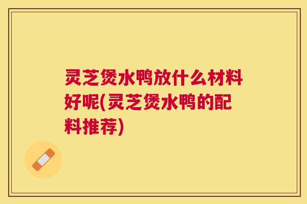 灵芝煲水鸭放什么材料好呢(灵芝煲水鸭的配料推荐)