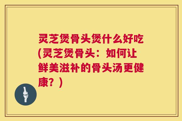 灵芝煲骨头煲什么好吃(灵芝煲骨头:如何让鲜美滋补的骨头汤更健康?) 灵芝煲骨头煲什么好吃(灵芝煲骨头:如何让鲜美滋补的骨头汤更健康?)