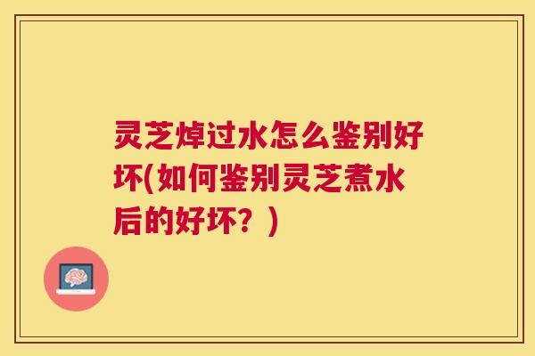灵芝焯过水怎么鉴别好坏(如何鉴别灵芝煮水后的好坏?) 灵芝焯过水怎么鉴别好坏(如何鉴别灵芝煮水后的好坏?)