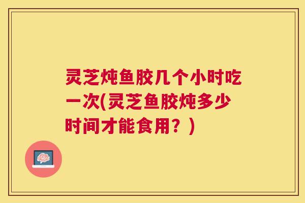 灵芝炖鱼胶几个小时吃一次(灵芝鱼胶炖多少时间才能食用?) 灵芝炖鱼胶几个小时吃一次(灵芝鱼胶炖多少时间才能食用?)