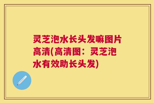 灵芝泡水长头发嘛图片高清(高清图：灵芝泡水有效助长头发)
