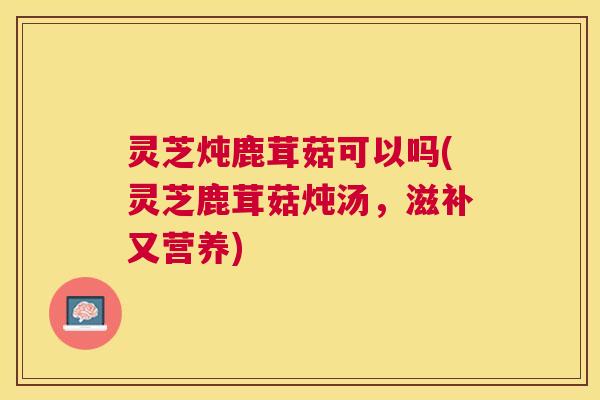 灵芝炖鹿茸菇可以吗(灵芝鹿茸菇炖汤，滋补又营养)
