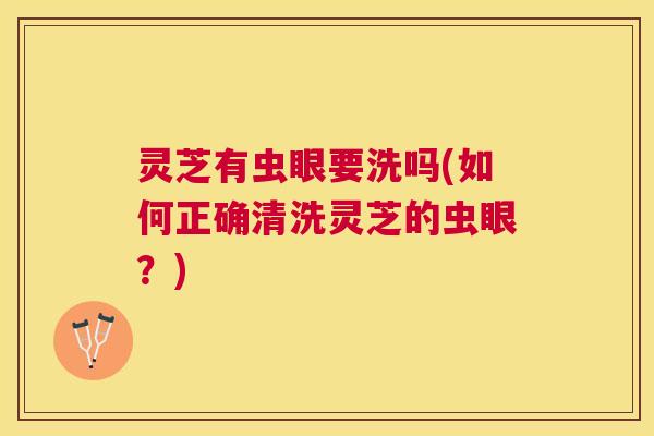 灵芝有虫眼要洗吗(如何正确清洗灵芝的虫眼?) 灵芝有虫眼要洗吗(如何正确清洗灵芝的虫眼?)