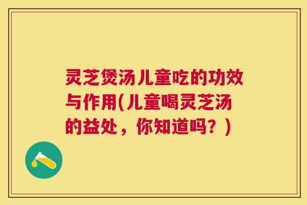 灵芝煲汤儿童吃的功效与作用(儿童喝灵芝汤的益处，你知道吗？)