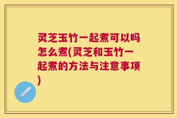 灵芝玉竹一起煮可以吗怎么煮(灵芝和玉竹一起煮的方法与注意事项)