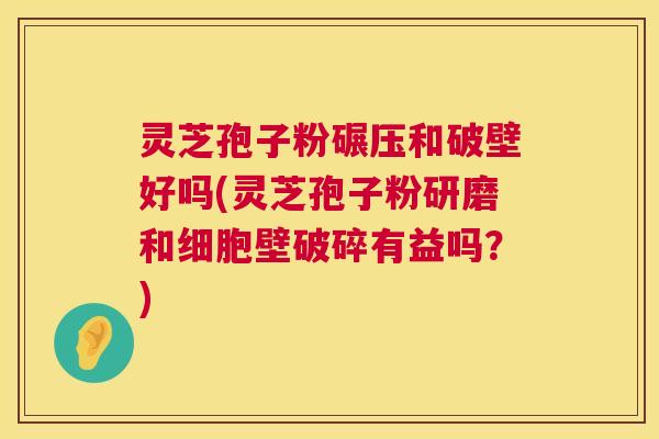 灵芝孢子粉碾压和破壁好吗(灵芝孢子粉研磨和细胞壁破碎有益吗？)