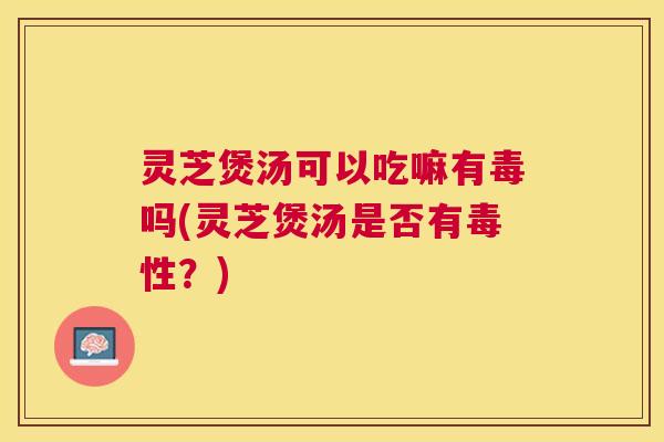 灵芝煲汤可以吃嘛有毒吗(灵芝煲汤是否有毒性?) 灵芝煲汤可以吃嘛有毒吗(灵芝煲汤是否有毒性?)
