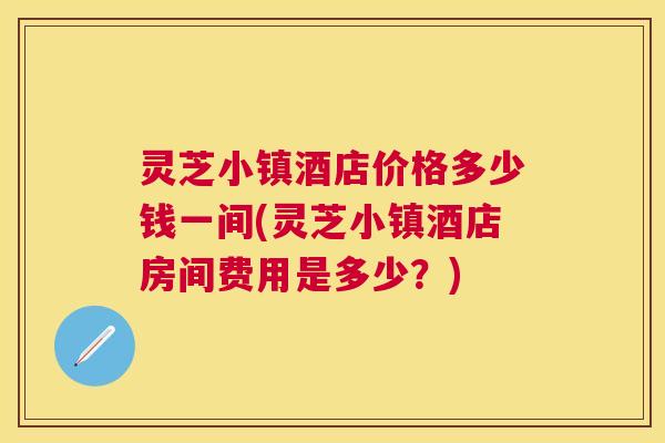 灵芝小镇酒店价格多少钱一间(灵芝小镇酒店房间费用是多少？)