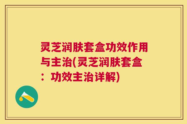 灵芝润肤套盒功效作用与主(灵芝润肤套盒：功效主详解)