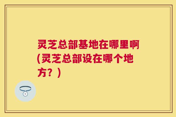 灵芝总部基地在哪里啊(灵芝总部设在哪个地方?) 灵芝总部基地在哪里啊(灵芝总部设在哪个地方?)
