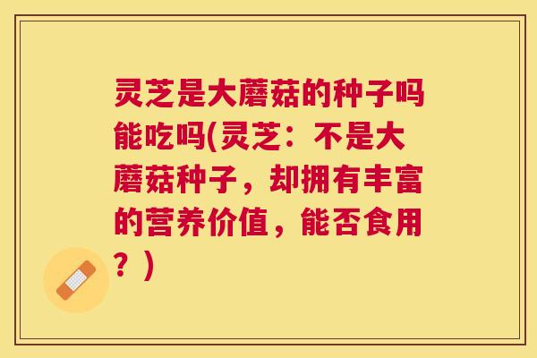 灵芝是大蘑菇的种子吗能吃吗(灵芝:不是大蘑菇种子,却拥有丰富的营养价值,能否食用?) 灵芝是大蘑菇的种子吗能吃吗(灵芝:不是大蘑菇种子,却拥有丰富的营养价值,能否食用?)
