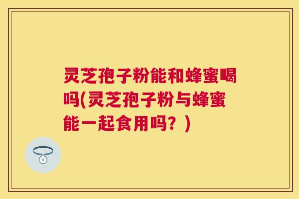 灵芝孢子粉能和蜂蜜喝吗(灵芝孢子粉与蜂蜜能一起食用吗?) 灵芝孢子粉能和蜂蜜喝吗(灵芝孢子粉与蜂蜜能一起食用吗?)
