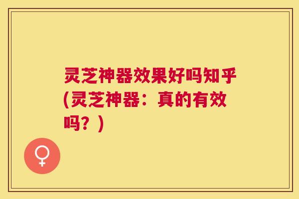 灵芝神器效果好吗知乎(灵芝神器：真的有效吗？)