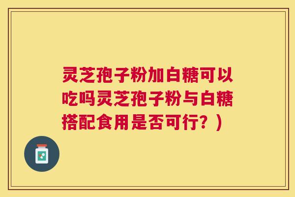灵芝孢子粉加白糖可以吃吗灵芝孢子粉与白糖搭配食用是否可行?) 灵芝孢子粉加白糖可以吃吗灵芝孢子粉与白糖搭配食用是否可行?)