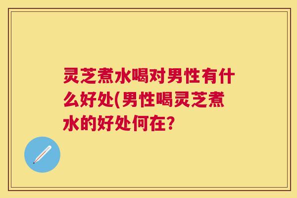 灵芝煮水喝对男性有什么好处(男性喝灵芝煮水的好处何在? 灵芝煮水喝对男性有什么好处(男性喝灵芝煮水的好处何在?
