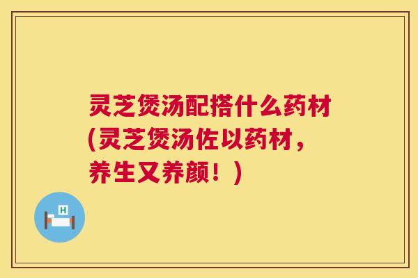 灵芝煲汤配搭什么药材(灵芝煲汤佐以药材，养生又养颜！)