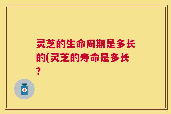 灵芝的生命周期是多长的(灵芝的寿命是多长？