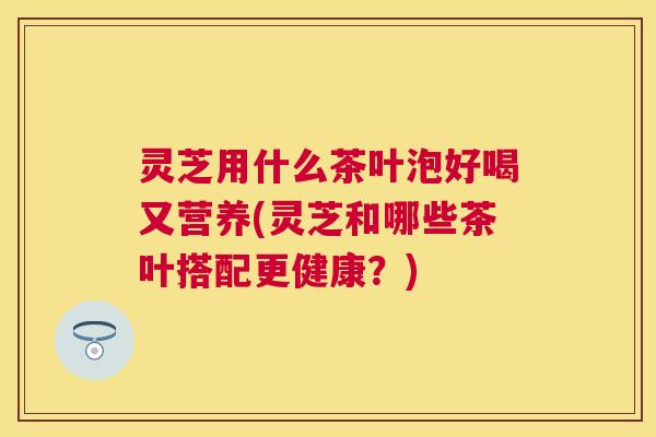 灵芝用什么茶叶泡好喝又营养(灵芝和哪些茶叶搭配更健康?) 灵芝用什么茶叶泡好喝又营养(灵芝和哪些茶叶搭配更健康?)