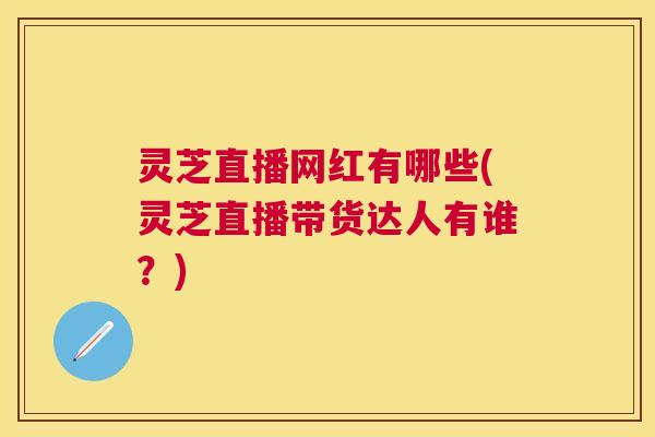 灵芝直播网红有哪些(灵芝直播带货达人有谁?) 灵芝直播网红有哪些(灵芝直播带货达人有谁?)