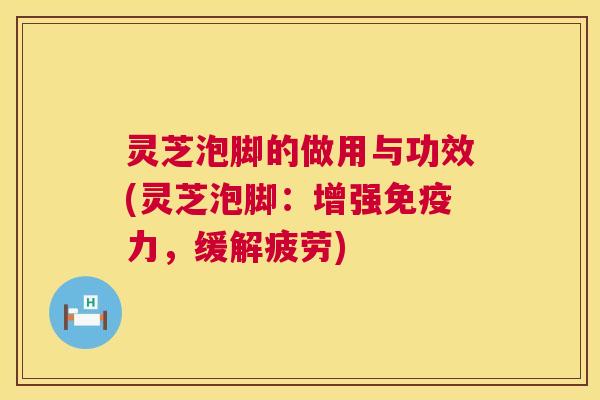 灵芝泡脚的做用与功效(灵芝泡脚:增强免疫力,缓解疲劳) 灵芝泡脚的做用与功效(灵芝泡脚:增强免疫力,缓解疲劳)