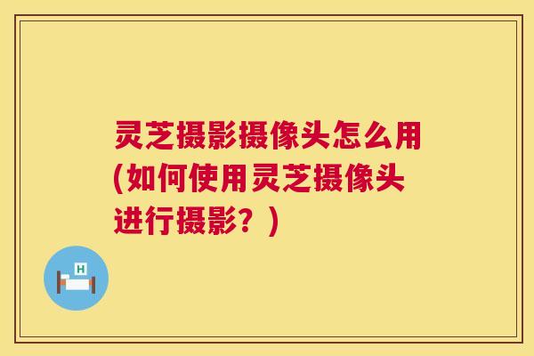 灵芝摄影摄像头怎么用(如何使用灵芝摄像头进行摄影?) 灵芝摄影摄像头怎么用(如何使用灵芝摄像头进行摄影?)