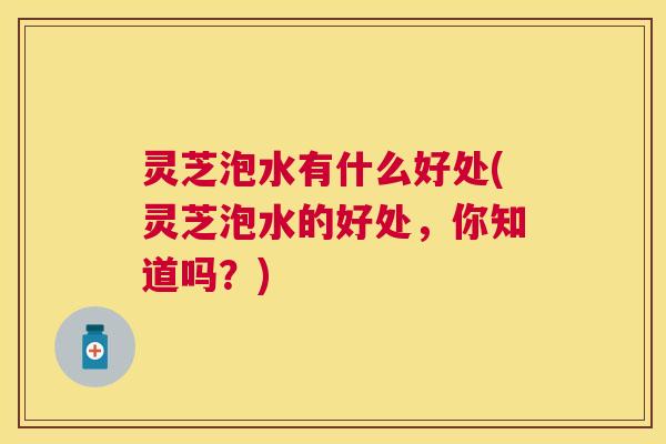 灵芝泡水有什么好处(灵芝泡水的好处,你知道吗?) 灵芝泡水有什么好处(灵芝泡水的好处,你知道吗?)