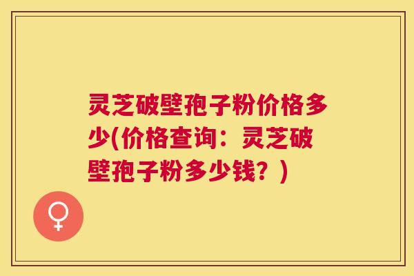 灵芝破壁孢子粉价格多少(价格查询：灵芝破壁孢子粉多少钱？)