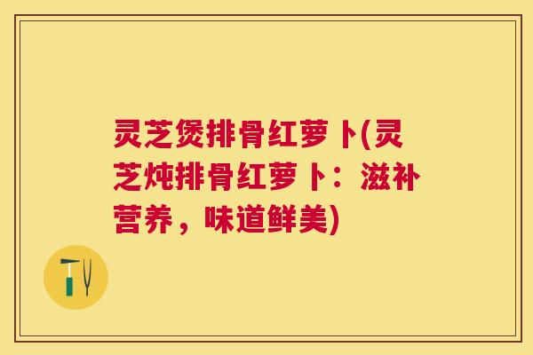 灵芝煲排骨红萝卜(灵芝炖排骨红萝卜：滋补营养，味道鲜美)